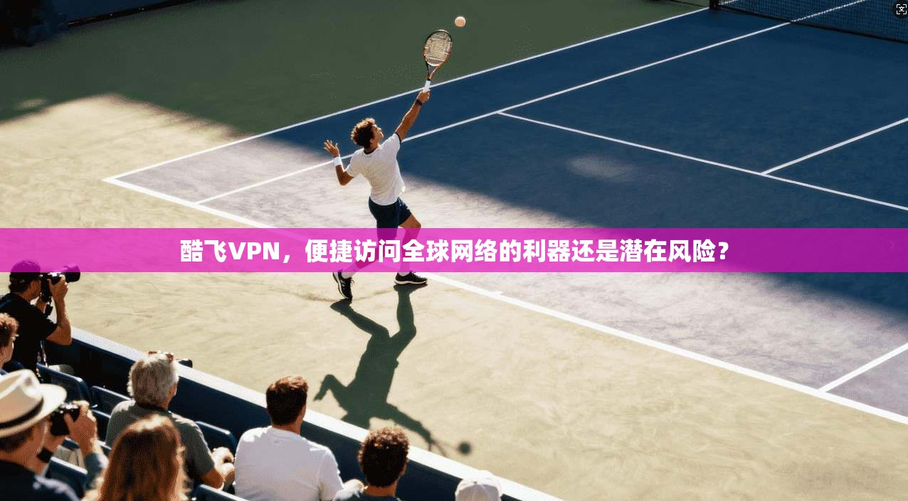 酷飞VPN，便捷访问全球网络的利器还是潜在风险？