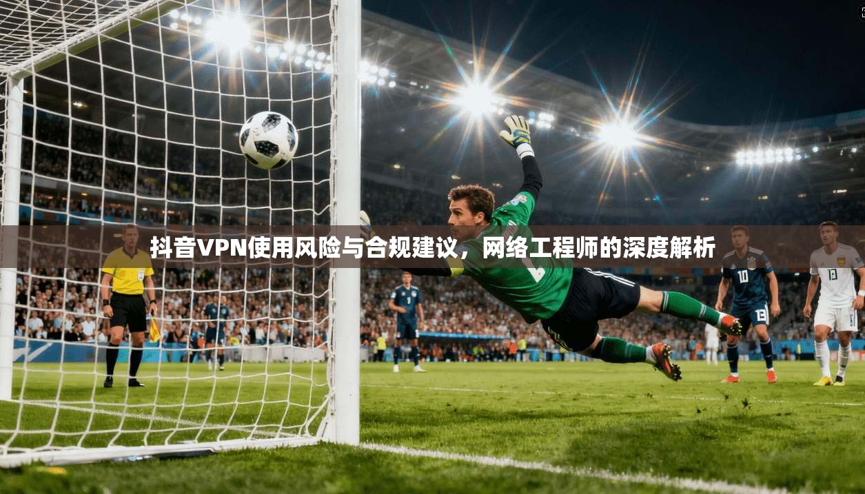 抖音VPN使用风险与合规建议，网络工程师的深度解析