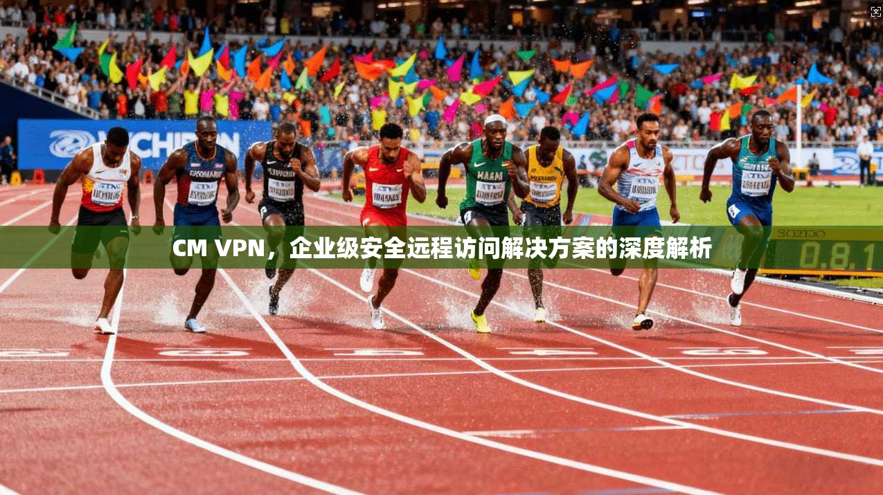 CM VPN，企业级安全远程访问解决方案的深度解析