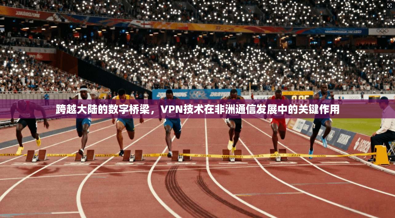 跨越大陆的数字桥梁，VPN技术在非洲通信发展中的关键作用