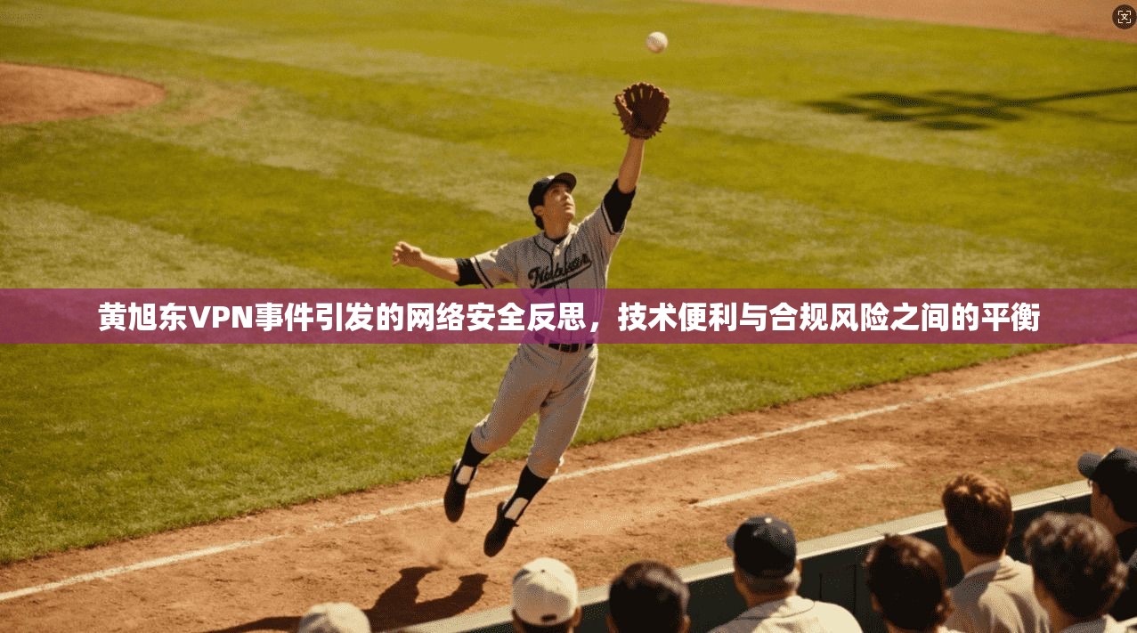 黄旭东VPN事件引发的网络安全反思，技术便利与合规风险之间的平衡