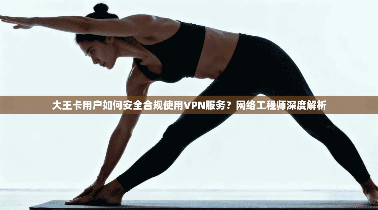 大王卡用户如何安全合规使用VPN服务?网络工程师深度解析