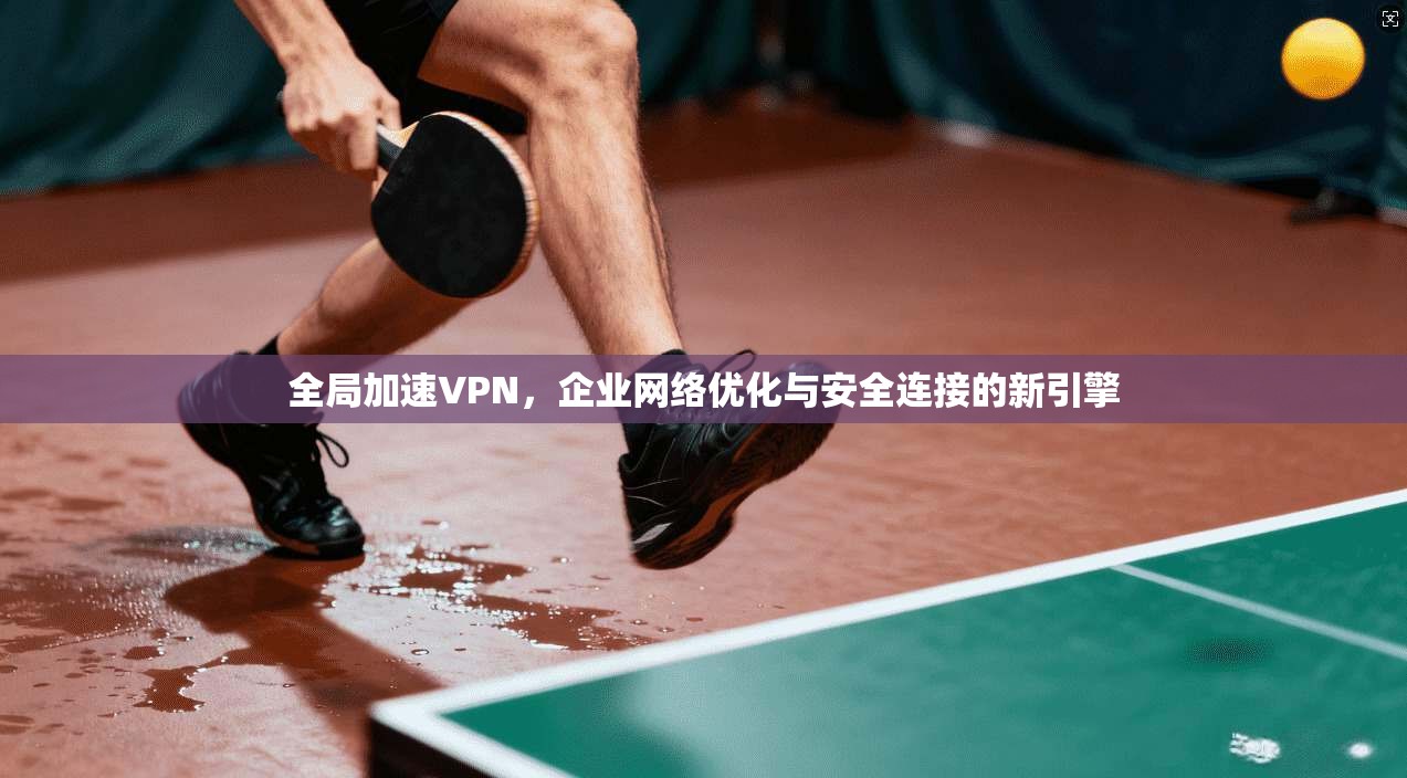 全局加速VPN，企业网络优化与安全连接的新引擎