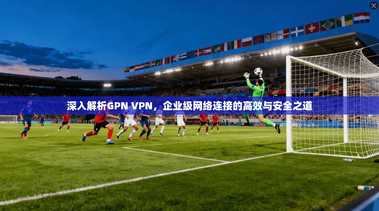 深入解析GPN VPN，企业级网络连接的高效与安全之道