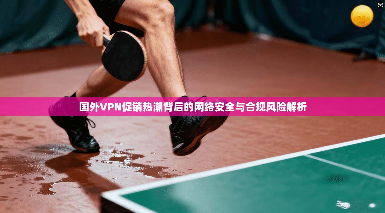 国外VPN促销热潮背后的网络安全与合规风险解析
