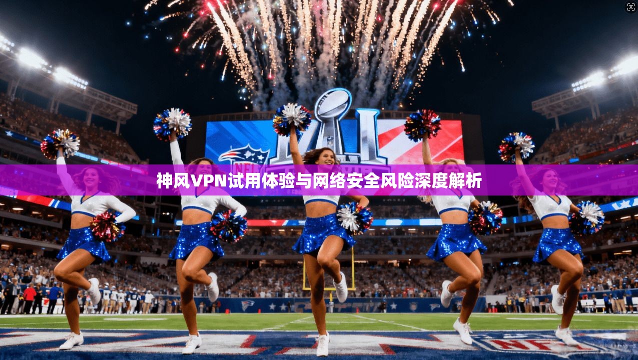 神风VPN试用体验与网络安全风险深度解析 神风VPN试用体验与网络安全风险深度解析