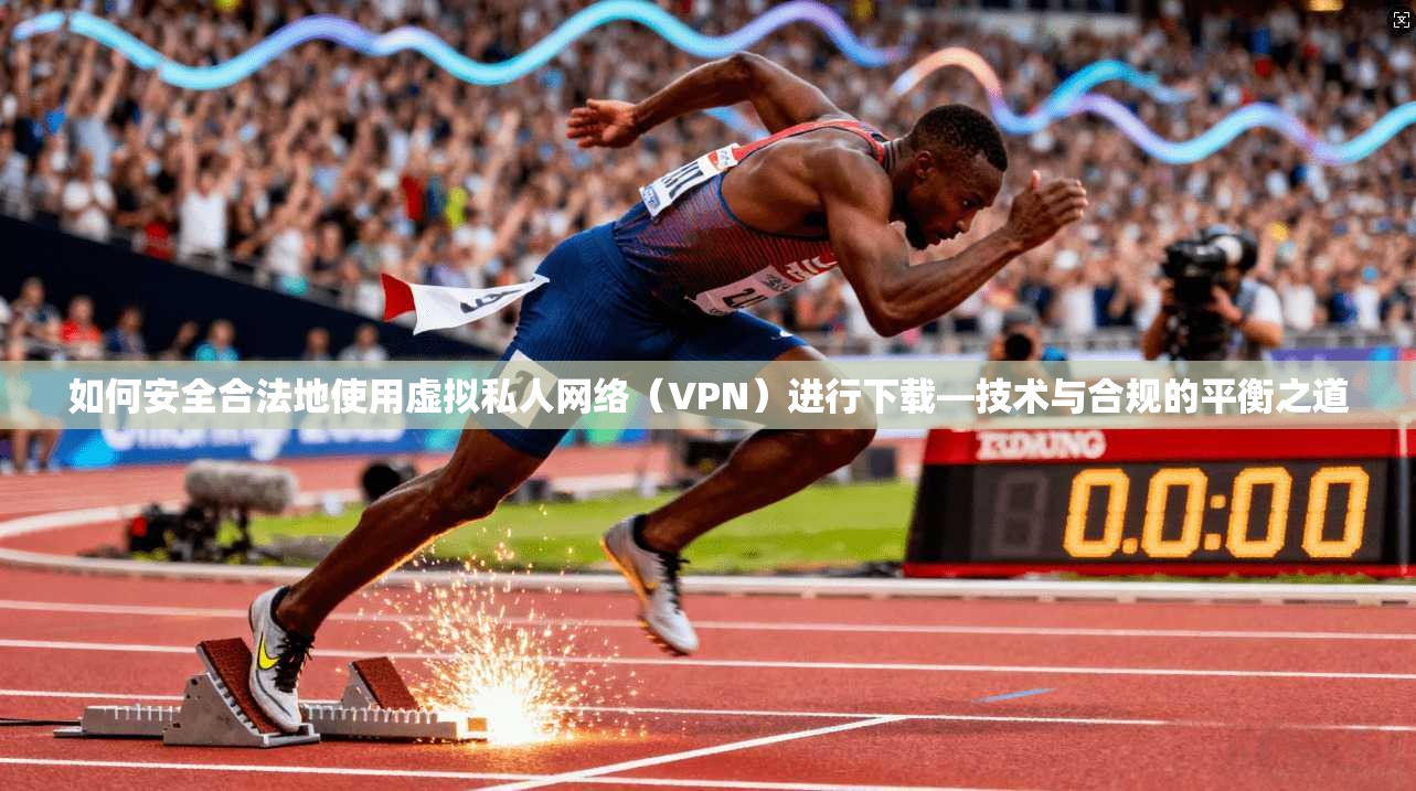 如何安全合法地使用虚拟私人网络（VPN）进行下载—技术与合规的平衡之道