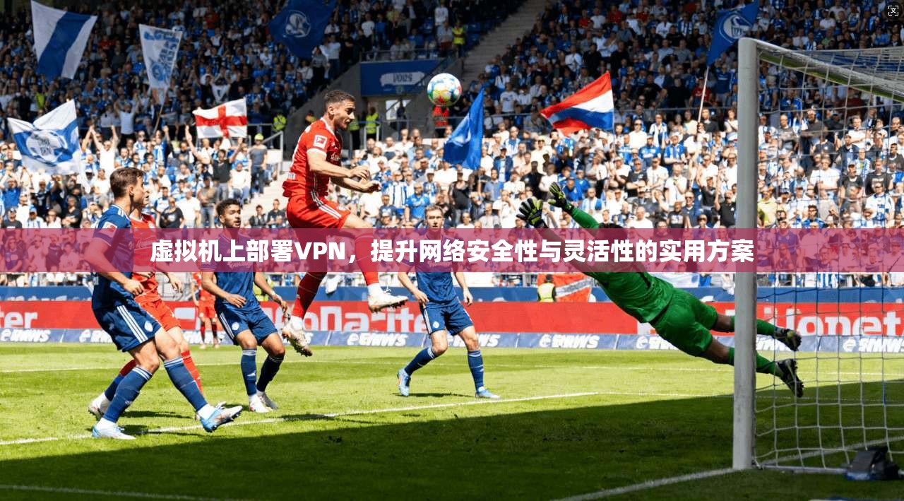 虚拟机上部署VPN，提升网络安全性与灵活性的实用方案