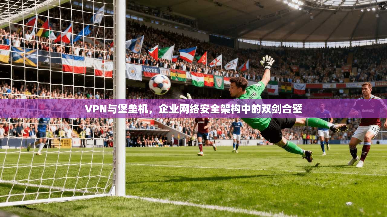 VPN与堡垒机，企业网络安全架构中的双剑合璧