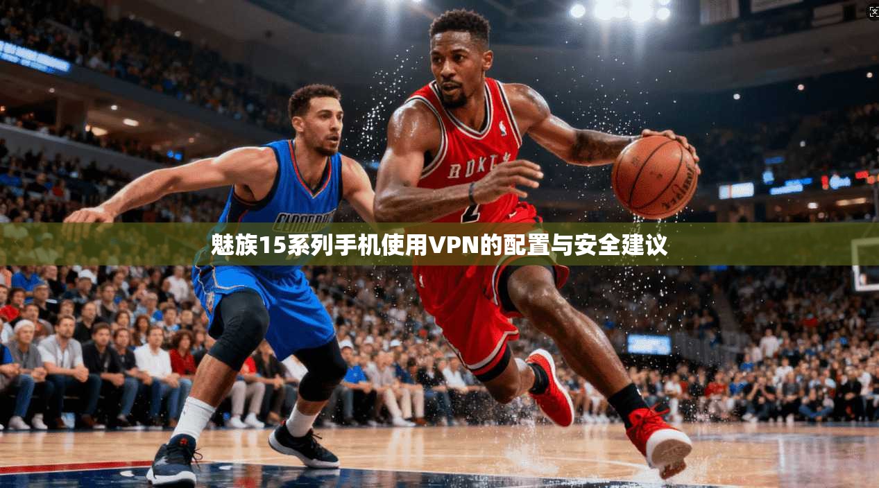 魅族15系列手机使用VPN的配置与安全建议