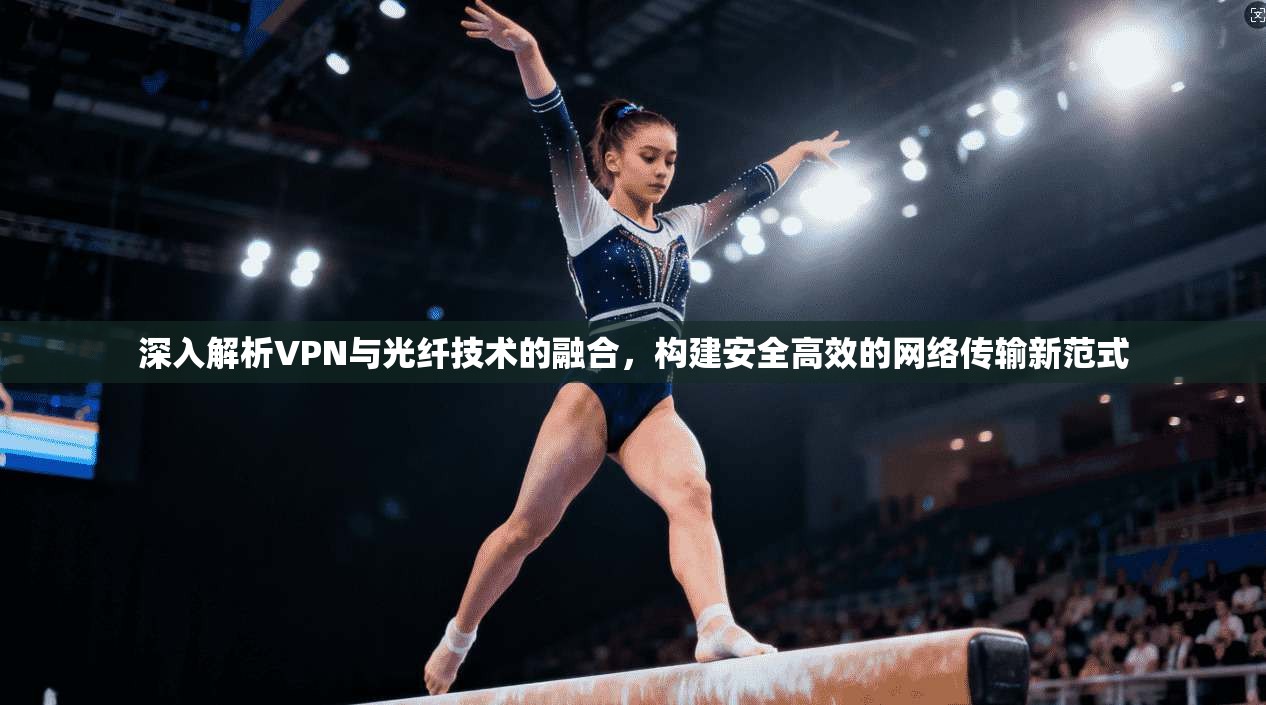 深入解析VPN与光纤技术的融合,构建安全高效的网络传输新范式 深入解析VPN与光纤技术的融合,构建安全高效的网络传输新范式
