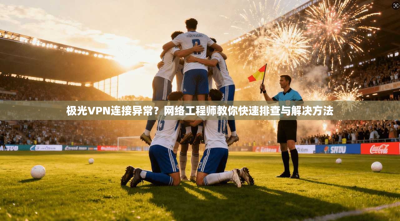 极光VPN连接异常？网络工程师教你快速排查与解决方法