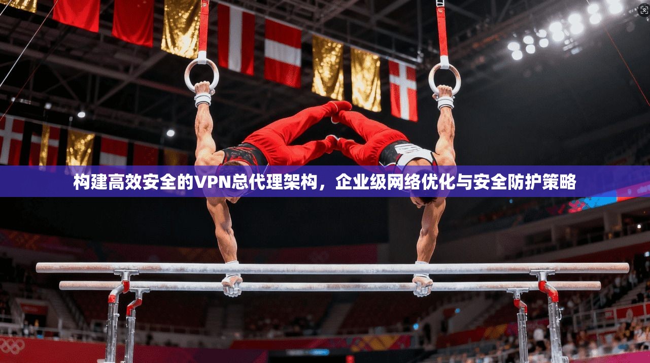 构建高效安全的VPN总代理架构，企业级网络优化与安全防护策略