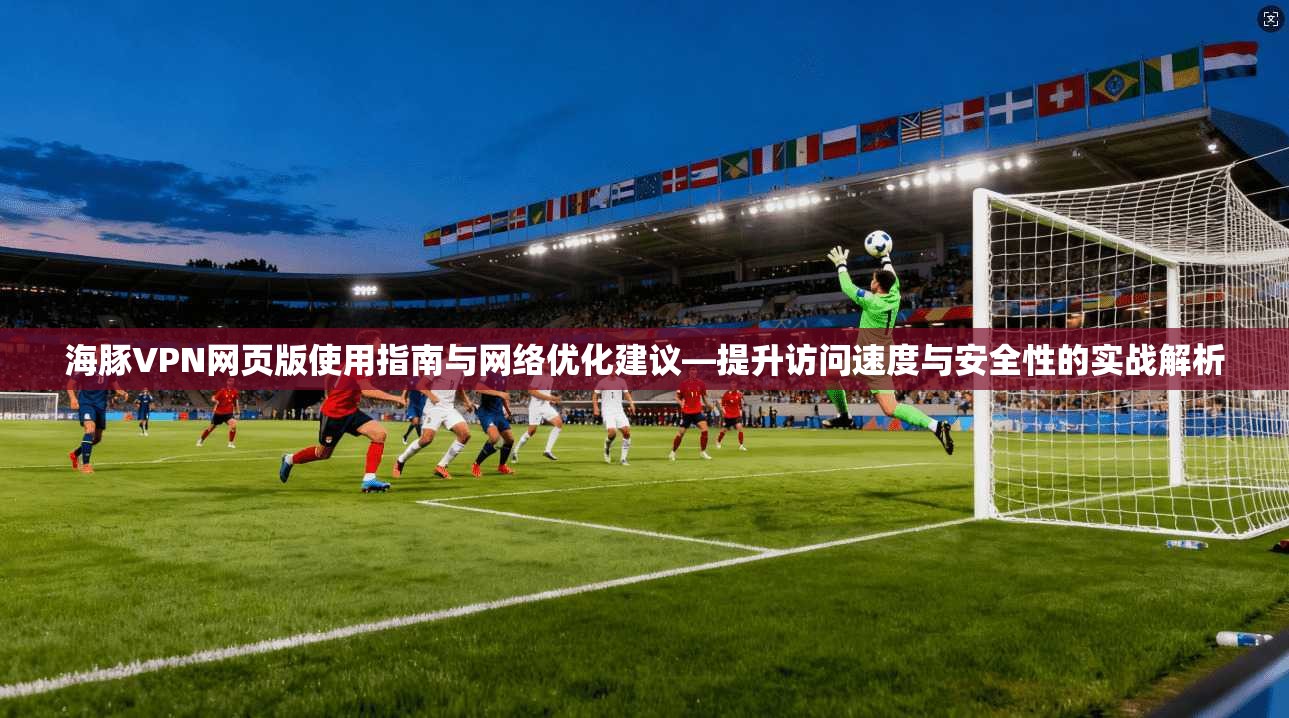 海豚VPN网页版使用指南与网络优化建议—提升访问速度与安全性的实战解析