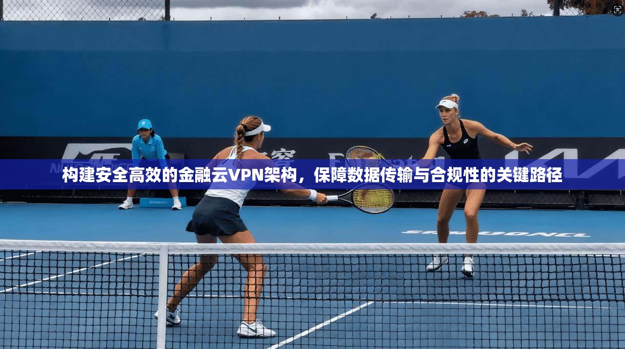 构建安全高效的金融云VPN架构，保障数据传输与合规性的关键路径