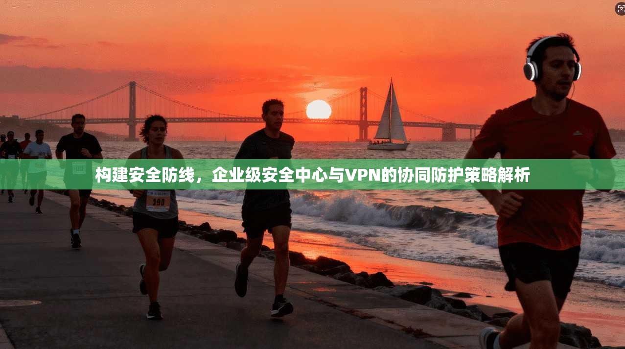 构建安全防线，企业级安全中心与VPN的协同防护策略解析