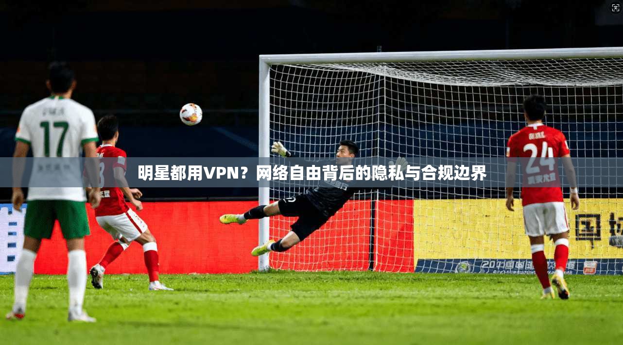 明星都用VPN？网络自由背后的隐私与合规边界