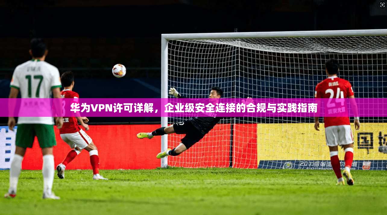 华为VPN许可详解，企业级安全连接的合规与实践指南