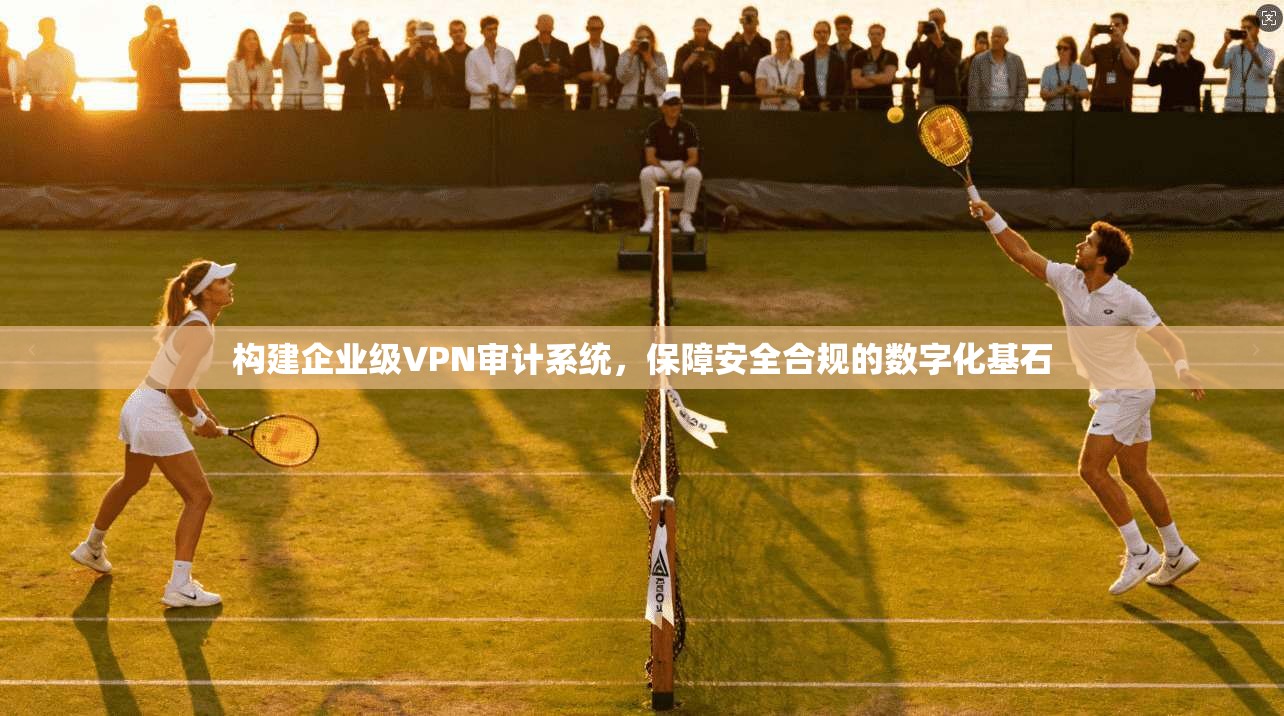 构建企业级VPN审计系统，保障安全合规的数字化基石
