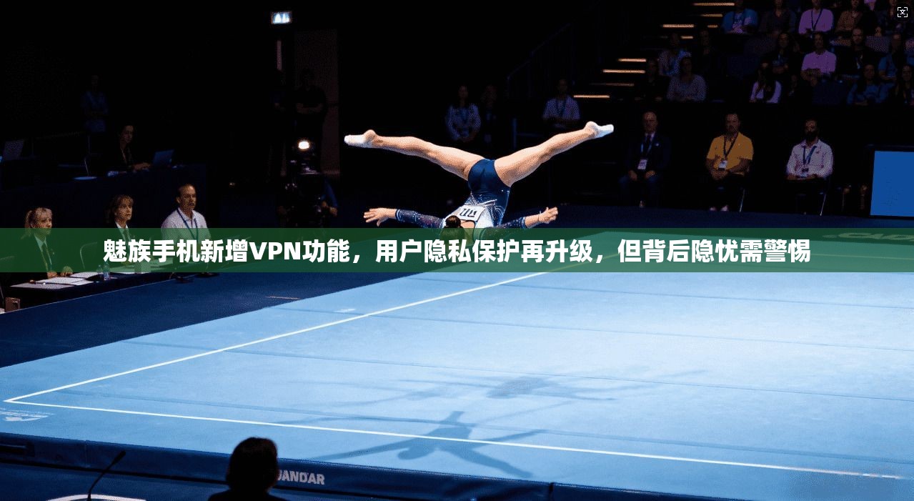 魅族手机新增VPN功能，用户隐私保护再升级，但背后隐忧需警惕