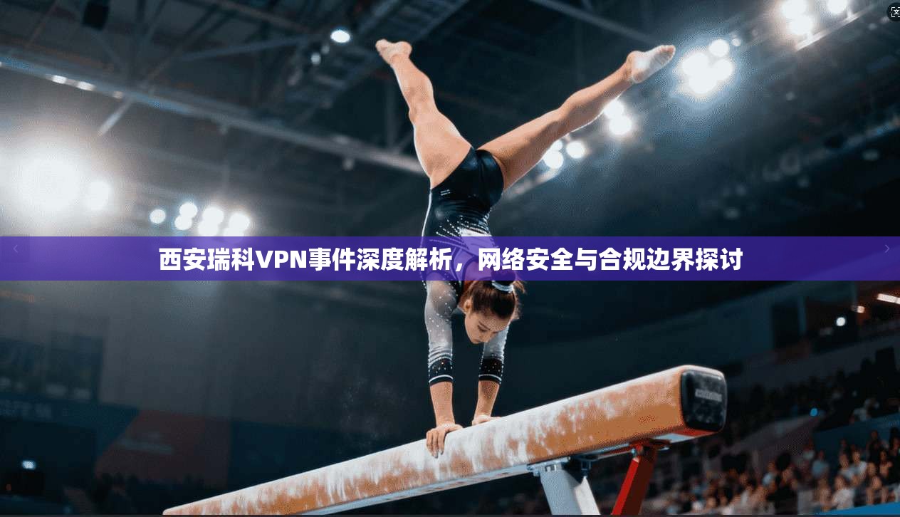 西安瑞科VPN事件深度解析，网络安全与合规边界探讨
