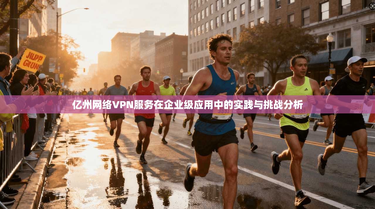 亿州网络VPN服务在企业级应用中的实践与挑战分析