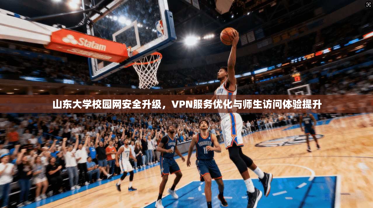 山东大学校园网安全升级，VPN服务优化与师生访问体验提升