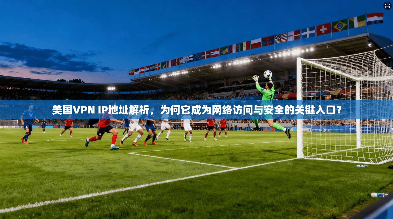 美国VPN IP地址解析，为何它成为网络访问与安全的关键入口？