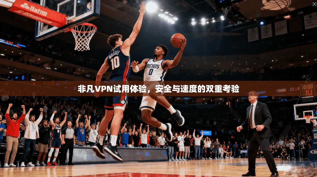 非凡VPN试用体验，安全与速度的双重考验