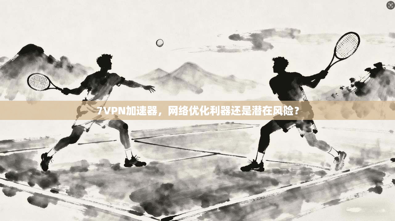 7VPN加速器，网络优化利器还是潜在风险？