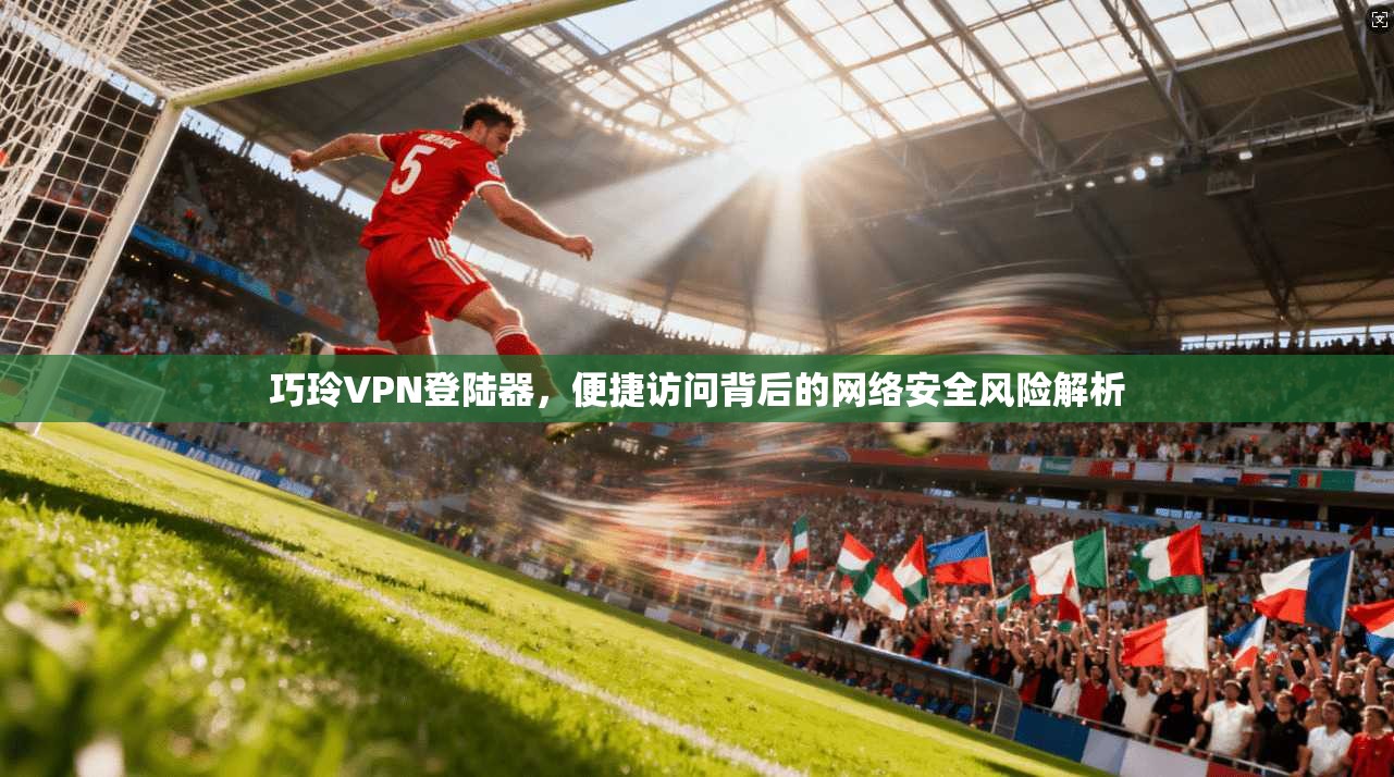 巧玲VPN登陆器，便捷访问背后的网络安全风险解析