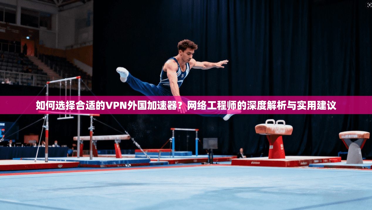 如何选择合适的VPN外国加速器？网络工程师的深度解析与实用建议
