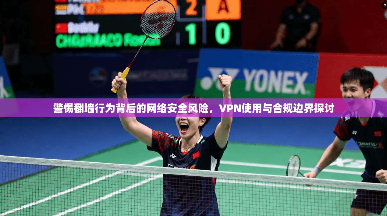 警惕翻墙行为背后的网络安全风险，VPN使用与合规边界探讨
