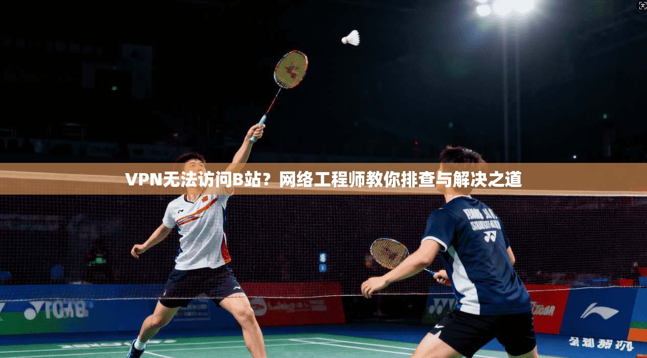 VPN无法访问B站？网络工程师教你排查与解决之道