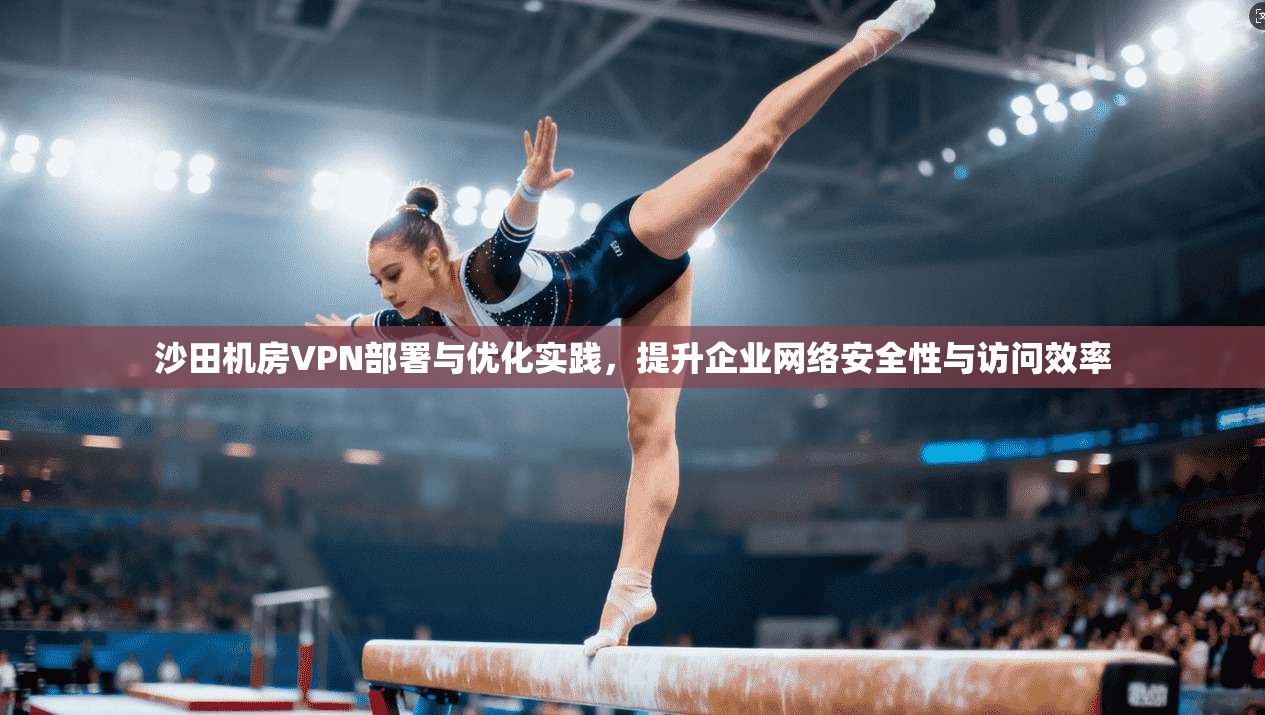 沙田机房VPN部署与优化实践，提升企业网络安全性与访问效率