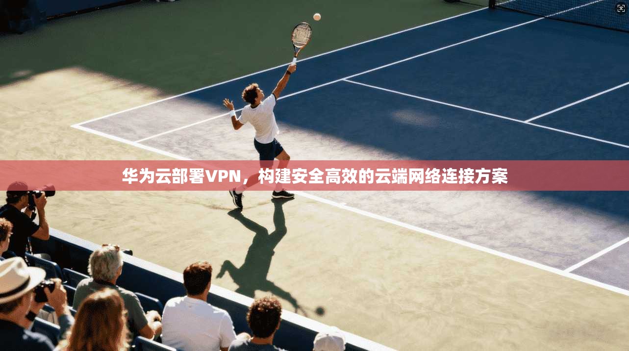 华为云部署VPN，构建安全高效的云端网络连接方案