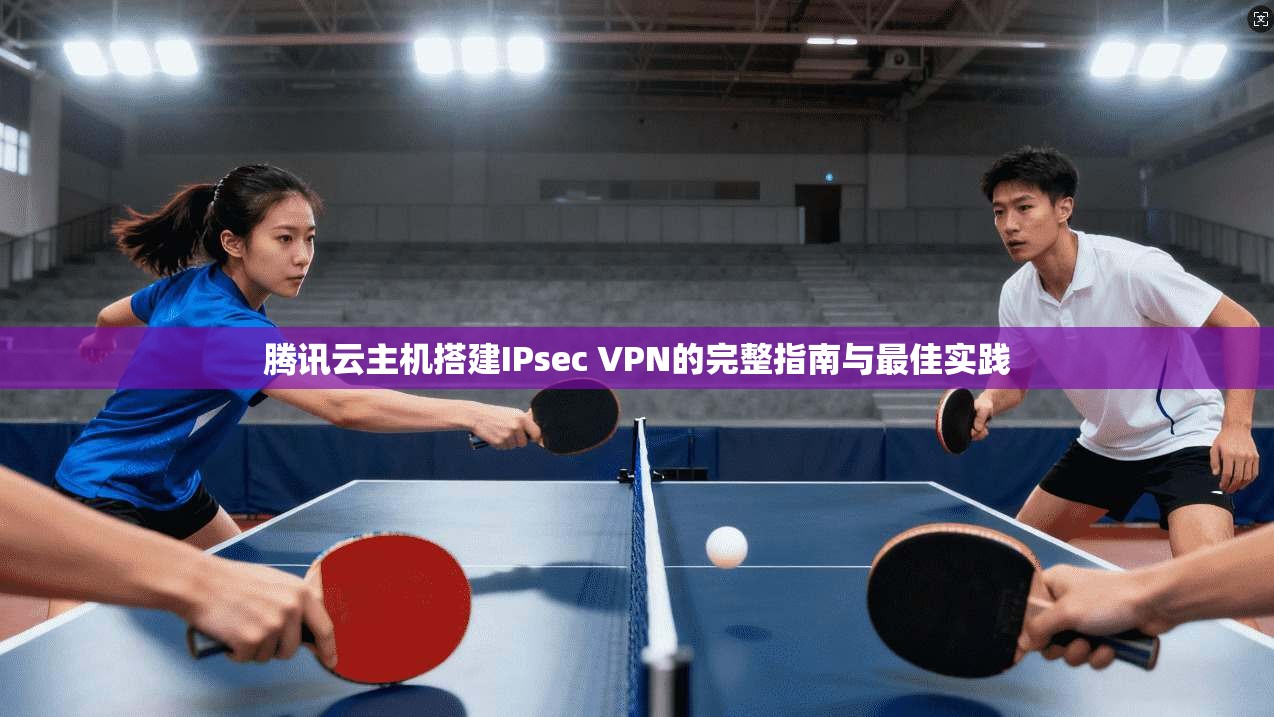 腾讯云主机搭建IPsec VPN的完整指南与最佳实践