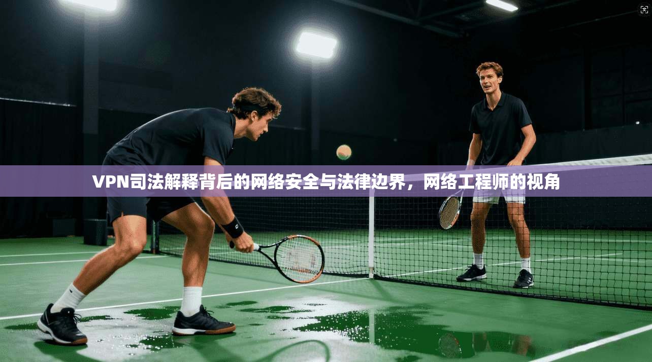 VPN司法解释背后的网络安全与法律边界，网络工程师的视角