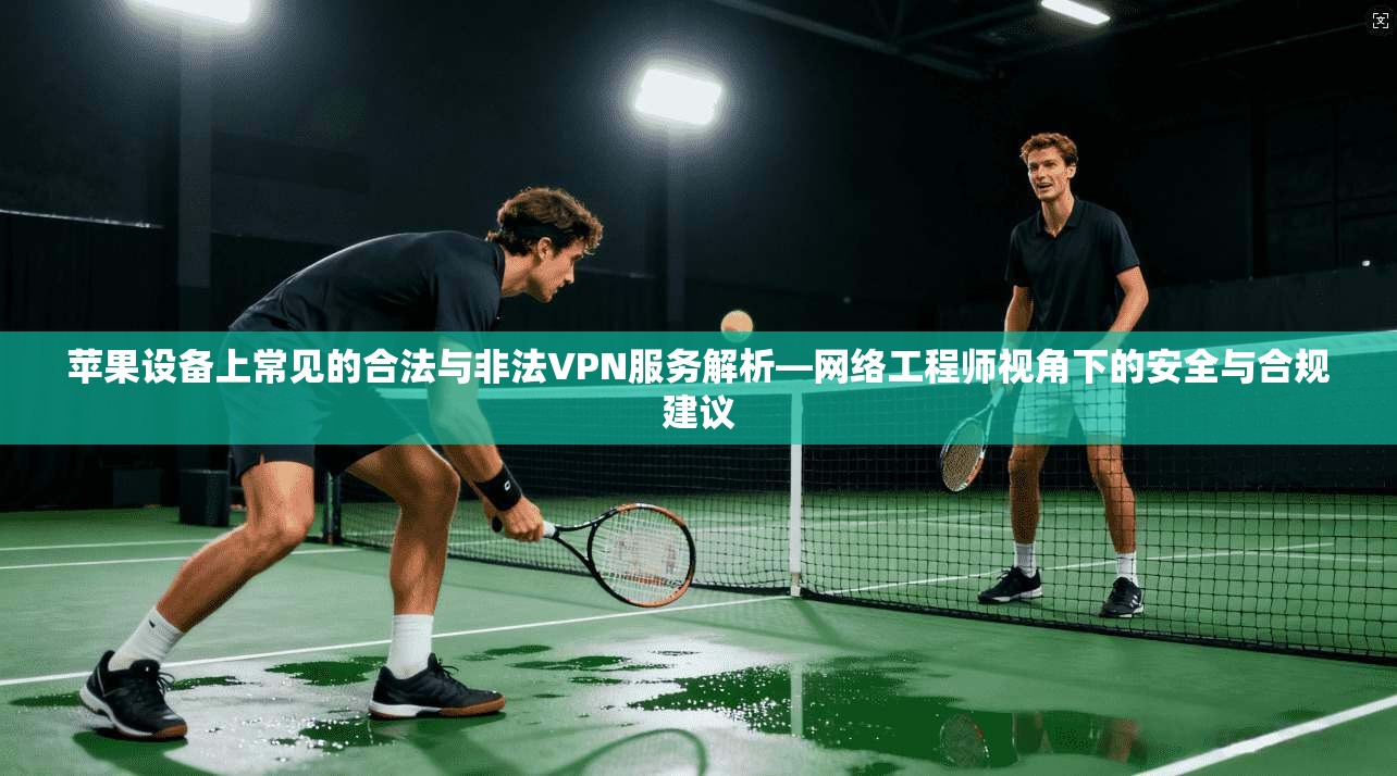 苹果设备上常见的合法与非法VPN服务解析—网络工程师视角下的安全与合规建议