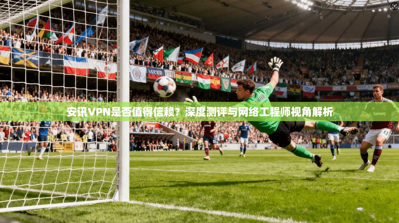 安讯VPN是否值得信赖？深度测评与网络工程师视角解析