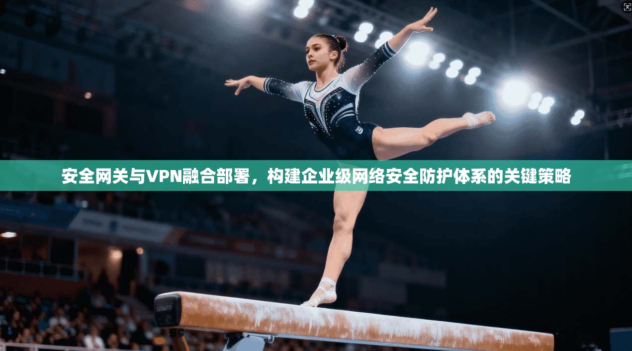 安全网关与VPN融合部署，构建企业级网络安全防护体系的关键策略