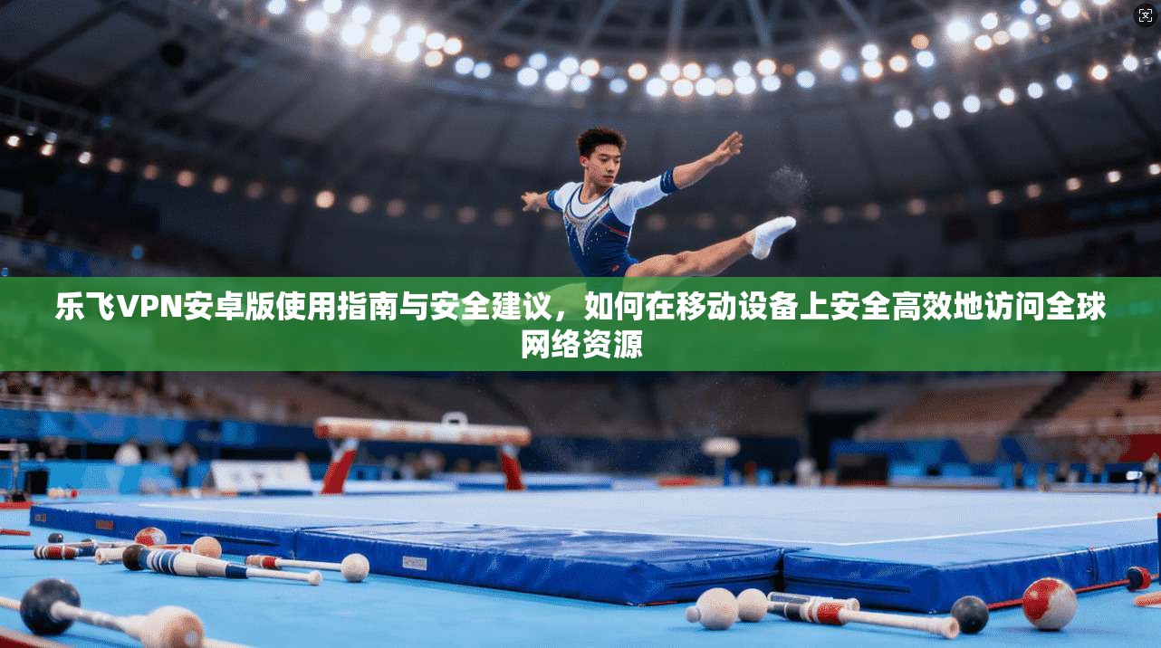 乐飞VPN安卓版使用指南与安全建议,如何在移动设备上安全高效地访问全球网络资源 乐飞VPN安卓版使用指南与安全建议,如何在移动设备上安全高效地访问全球网络资源
