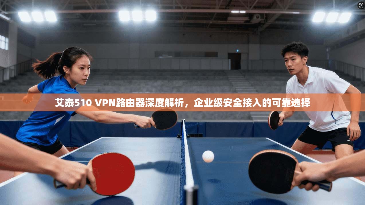 艾泰510 VPN路由器深度解析，企业级安全接入的可靠选择