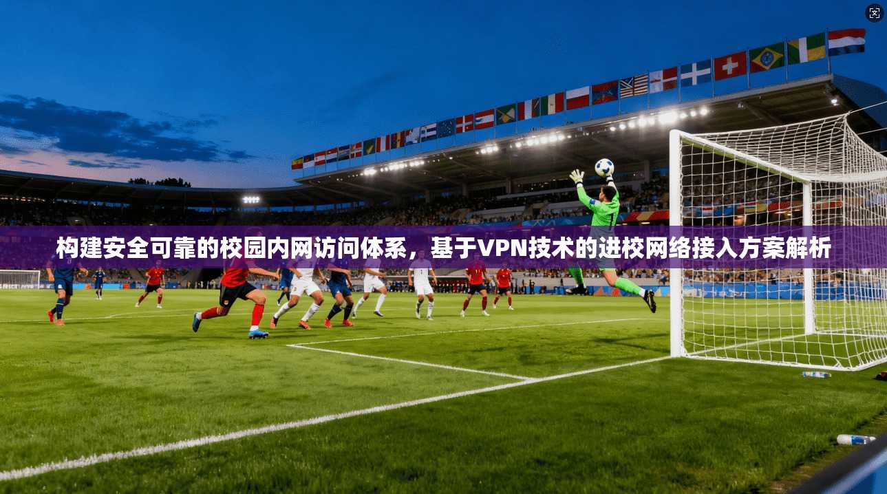 构建安全可靠的校园内网访问体系，基于VPN技术的进校网络接入方案解析