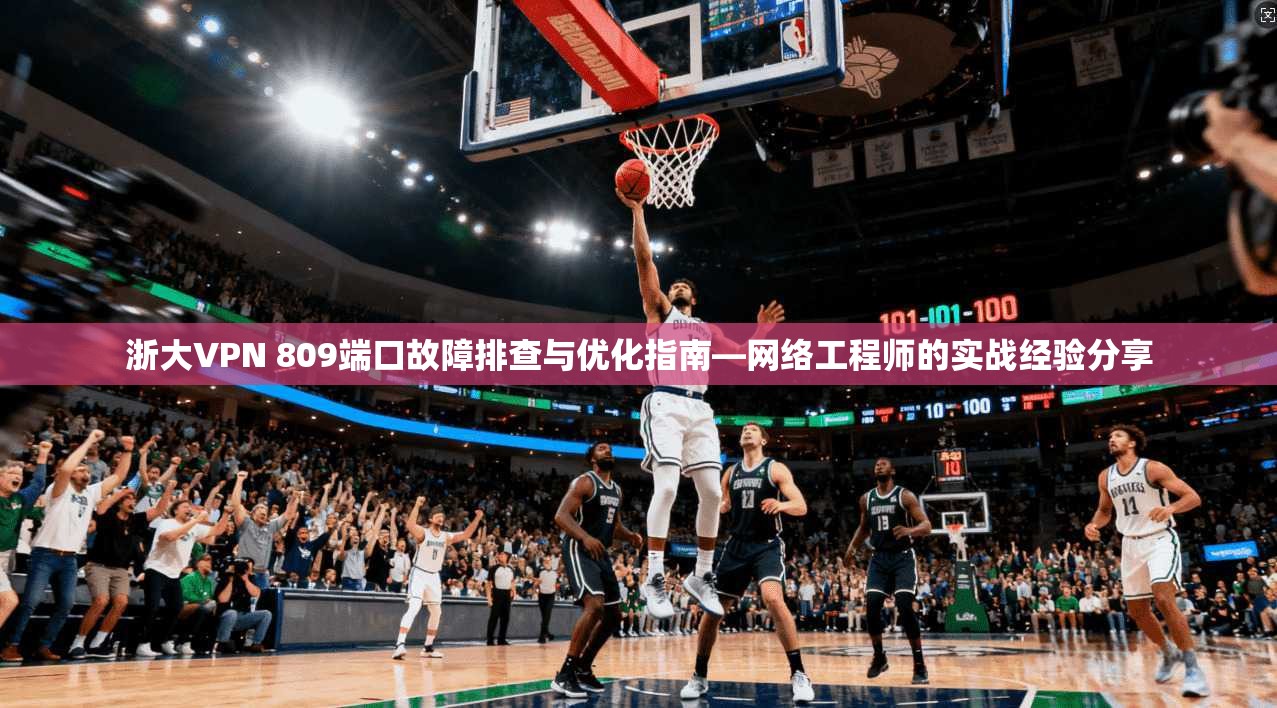 浙大VPN 809端口故障排查与优化指南—网络工程师的实战经验分享