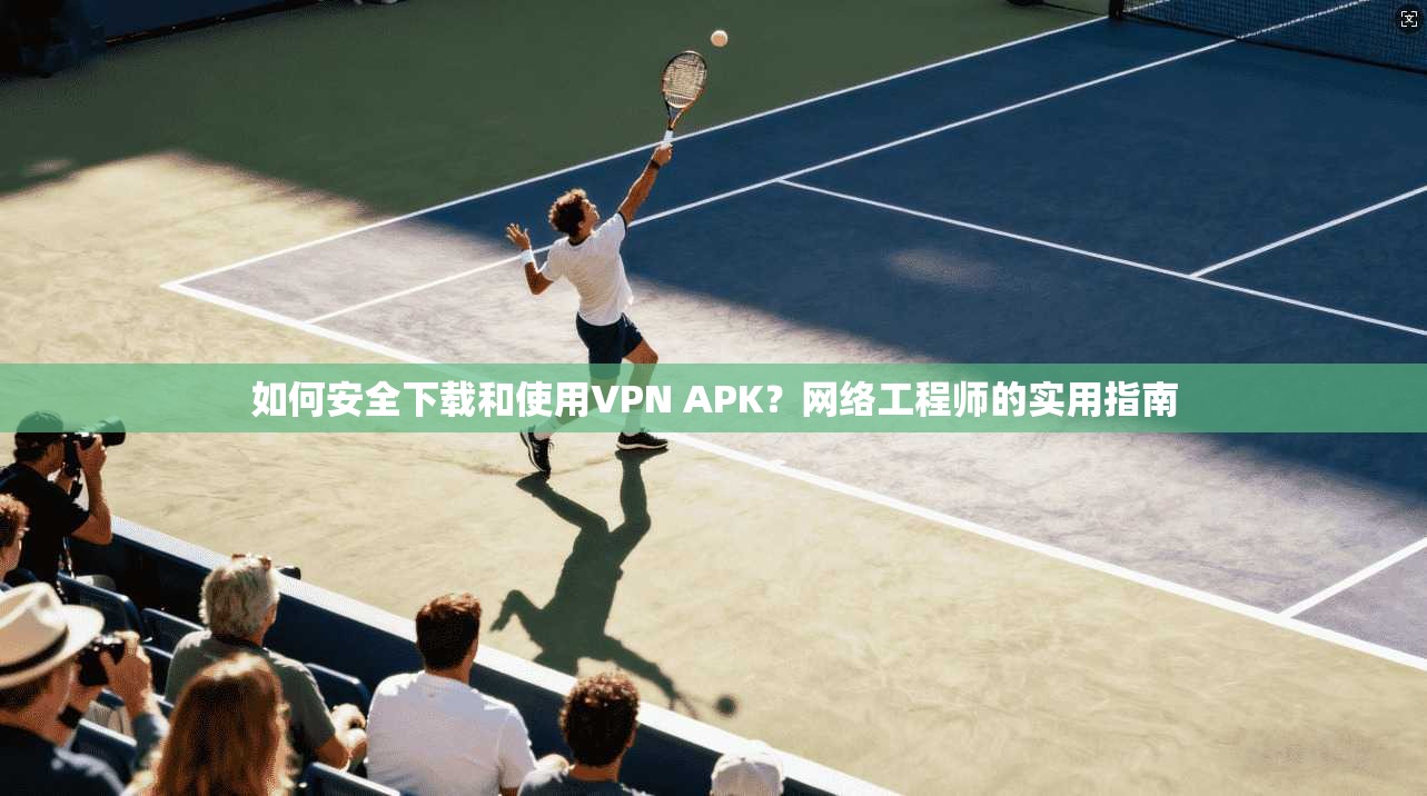 如何安全下载和使用VPN APK？网络工程师的实用指南