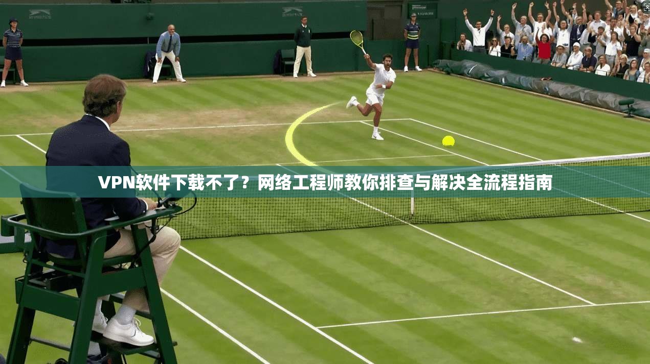 VPN软件下载不了？网络工程师教你排查与解决全流程指南