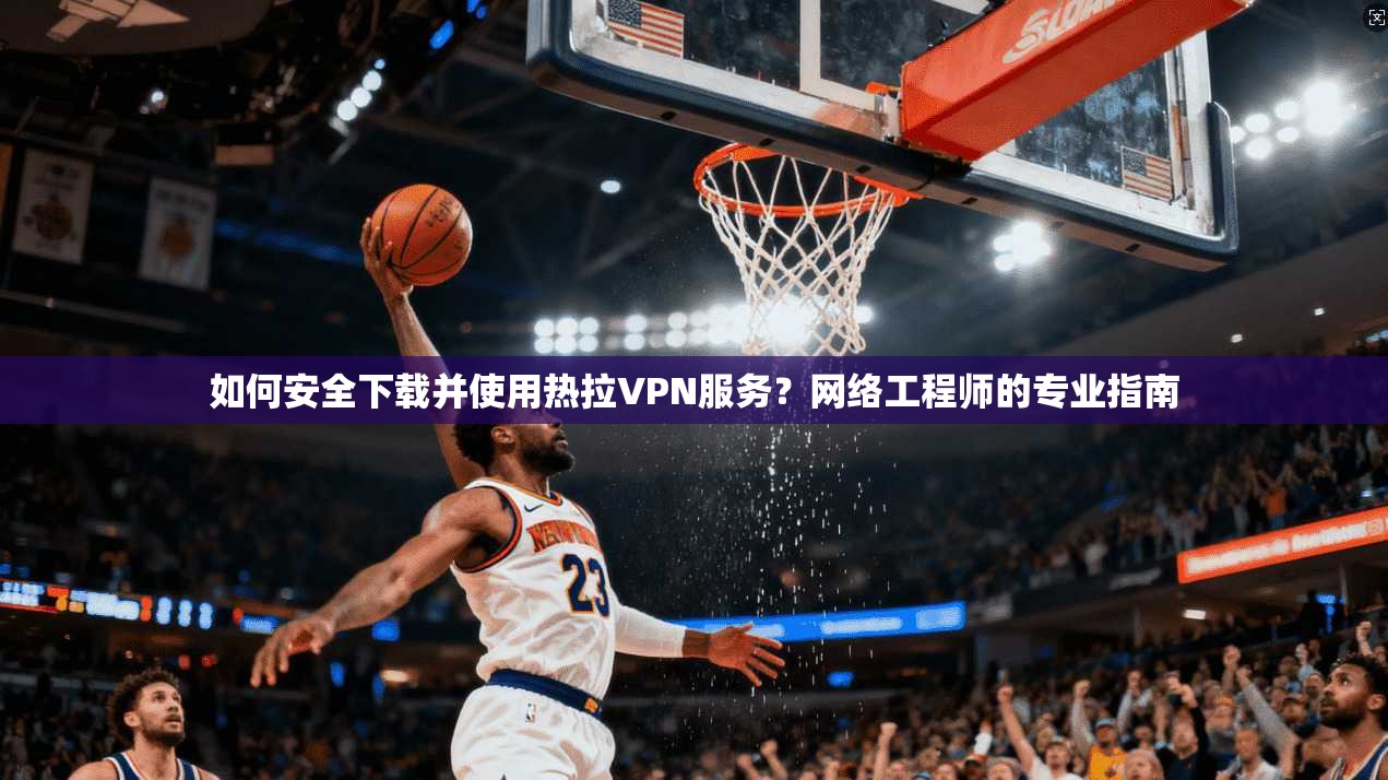 如何安全下载并使用热拉VPN服务？网络工程师的专业指南