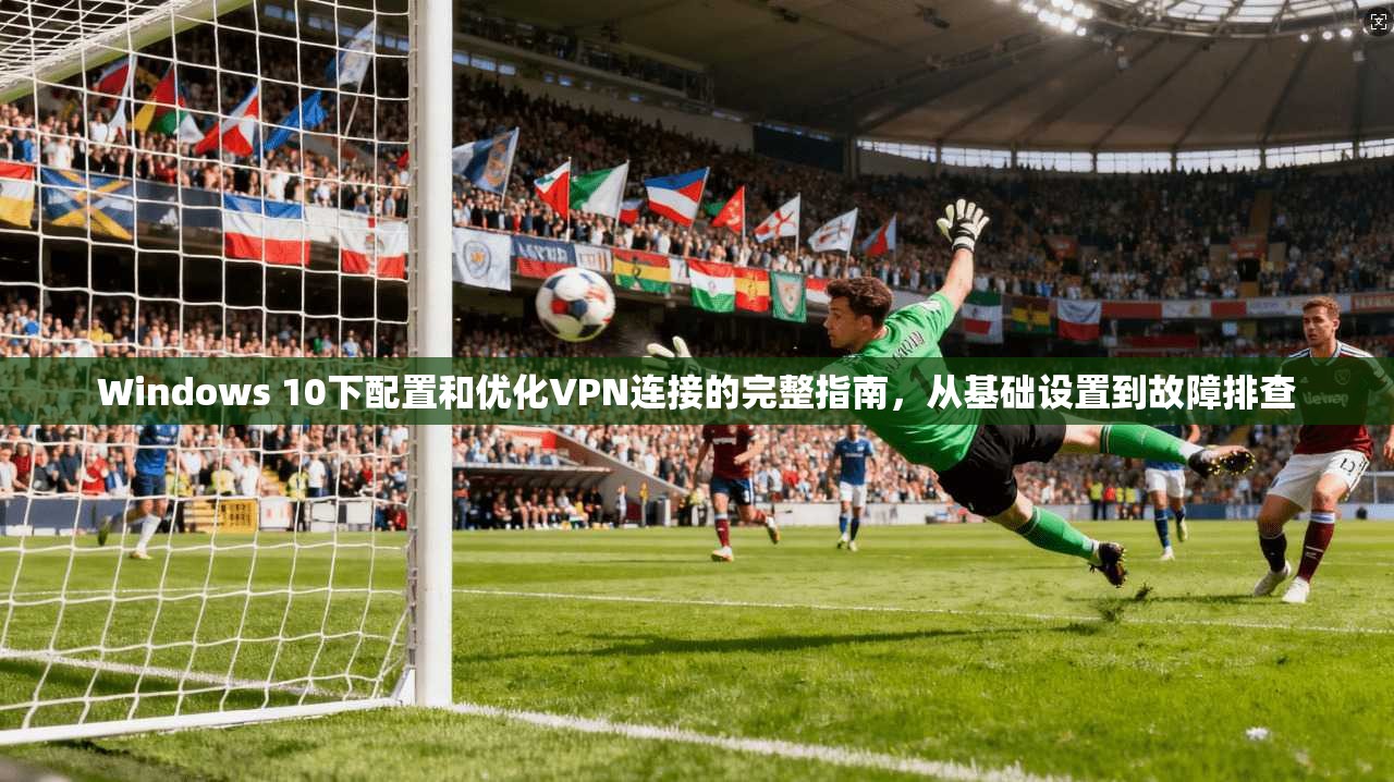 Windows 10下配置和优化VPN连接的完整指南，从基础设置到故障排查