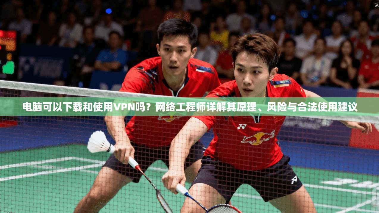 电脑可以下载和使用VPN吗？网络工程师详解其原理、风险与合法使用建议